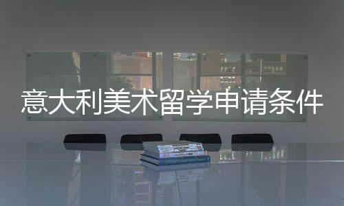 意大利美术留学申请条件详解