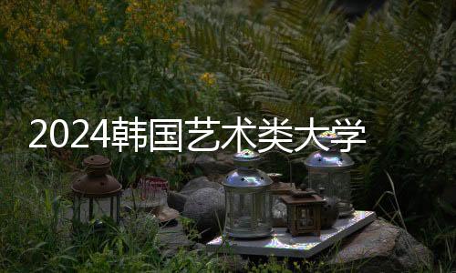 2024韩国艺术类大学排名一览表